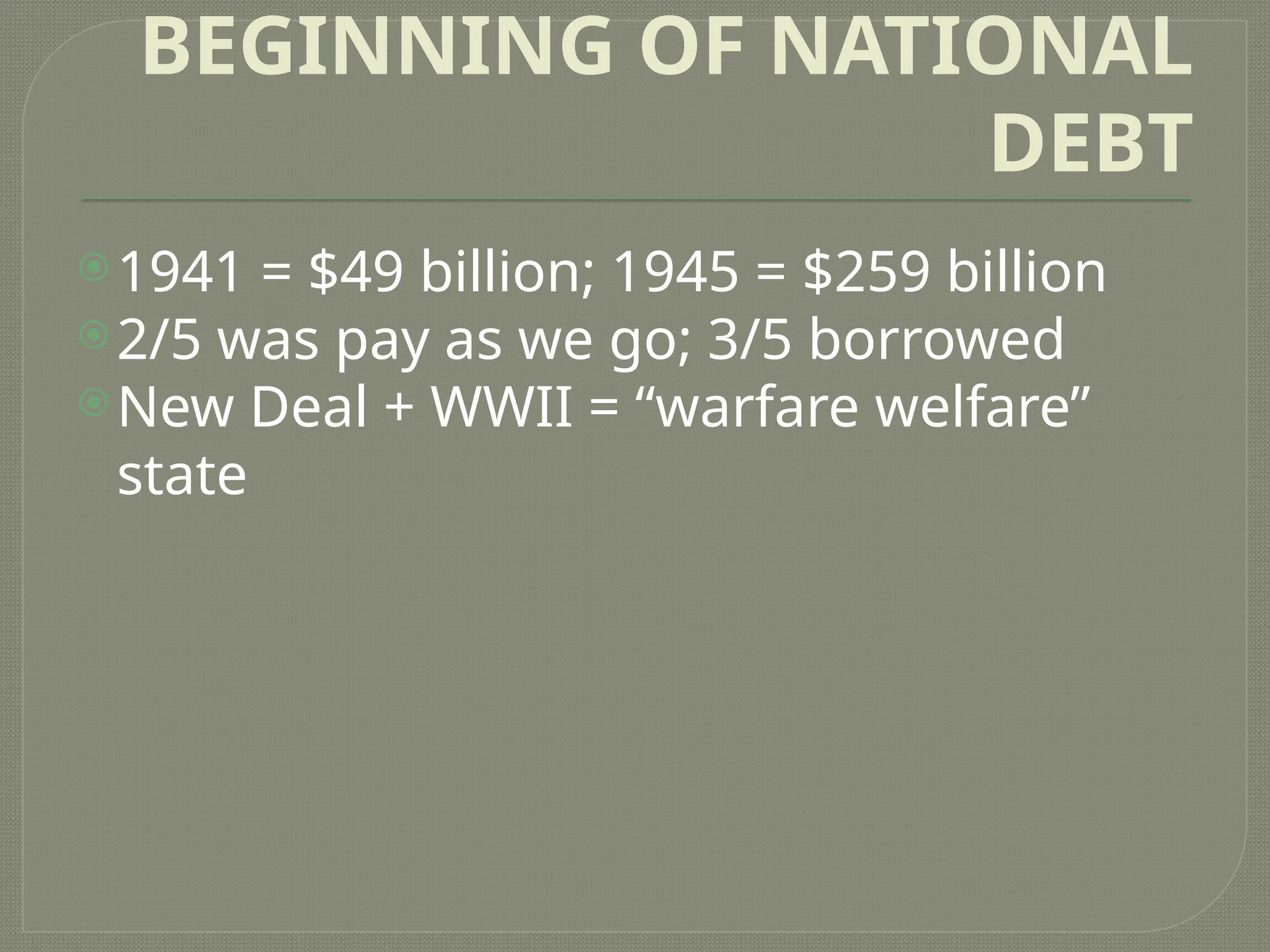 BEGINNING OF NATIONAL
DEBT
1941 = $49 billion; 1945 = $259 billion
2/5 was pay as we go; 3/5 borrowed
New Deal + WWII = “warfare welfare”
state
 