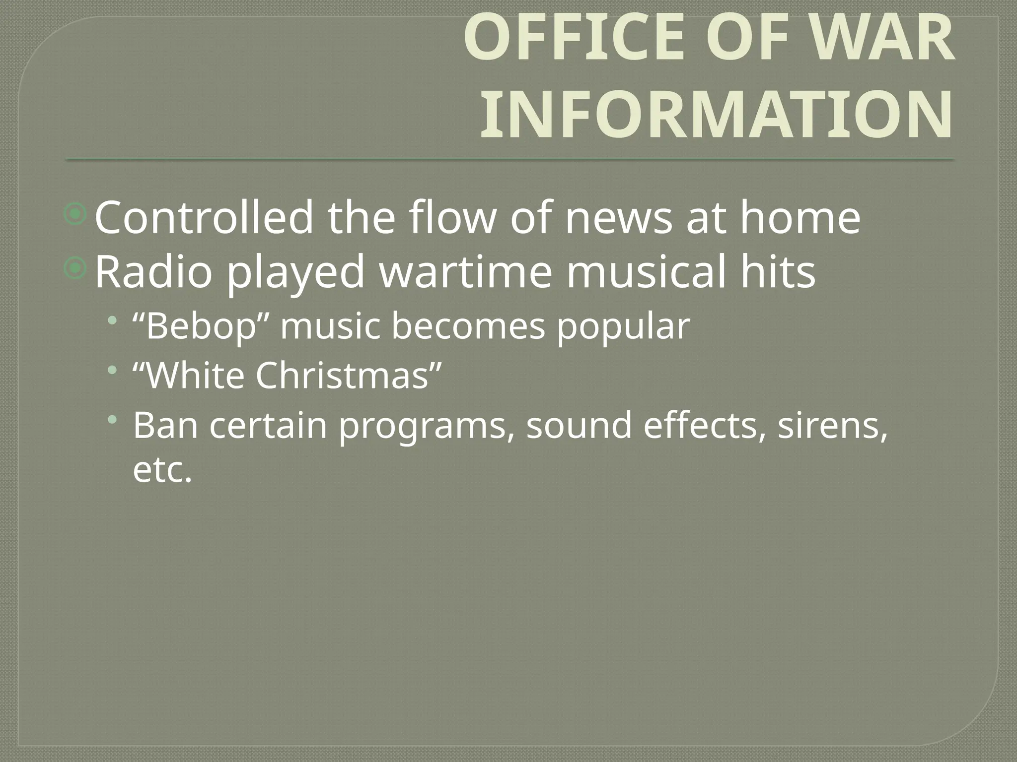 OFFICE OF WAR
INFORMATION
Controlled the flow of news at home
Radio played wartime musical hits
• “Bebop” music becomes popular
• “White Christmas”
• Ban certain programs, sound effects, sirens,
etc.
 