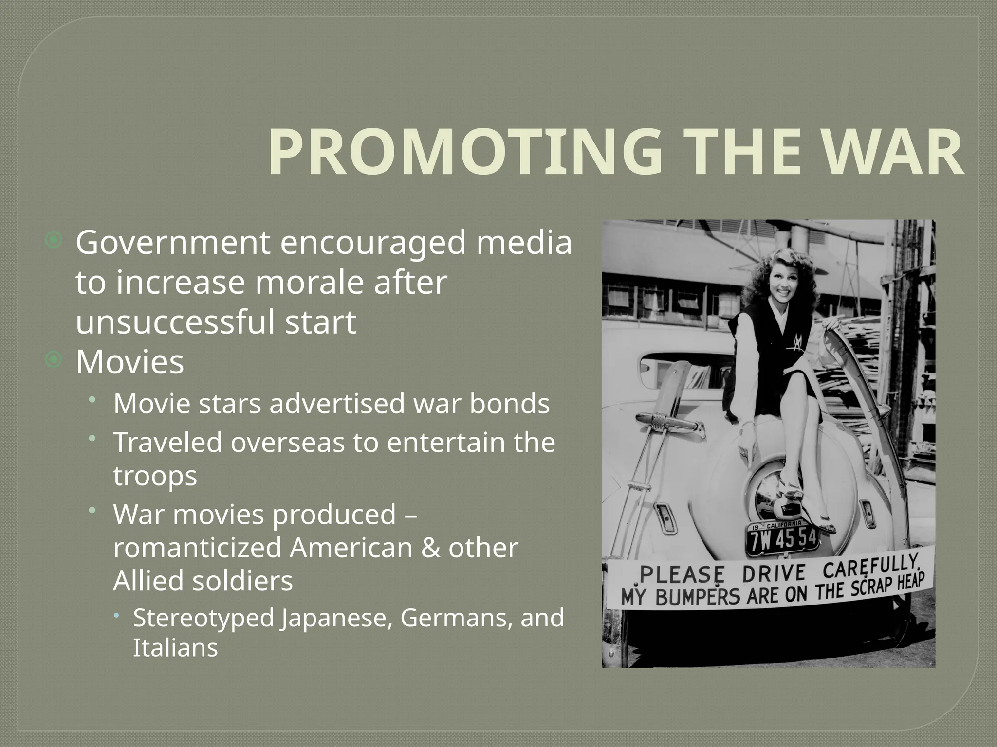 PROMOTING THE WAR
 Government encouraged media
to increase morale after
unsuccessful start
 Movies
• Movie stars advertised war bonds
• Traveled overseas to entertain the
troops
• War movies produced –
romanticized American & other
Allied soldiers
 Stereotyped Japanese, Germans, and
Italians
 