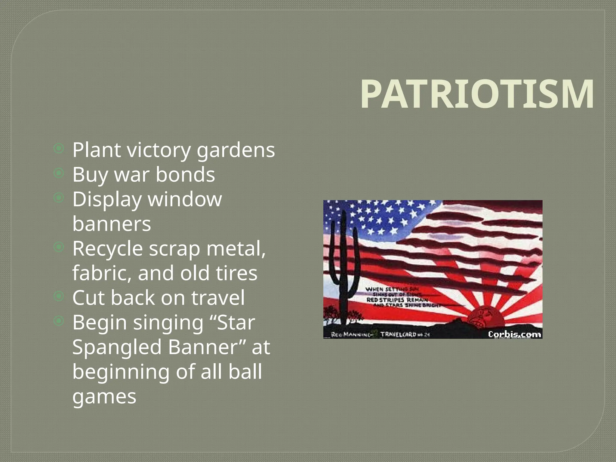 PATRIOTISM
 Plant victory gardens
 Buy war bonds
 Display window
banners
 Recycle scrap metal,
fabric, and old tires
 Cut back on travel
 Begin singing “Star
Spangled Banner” at
beginning of all ball
games
 
