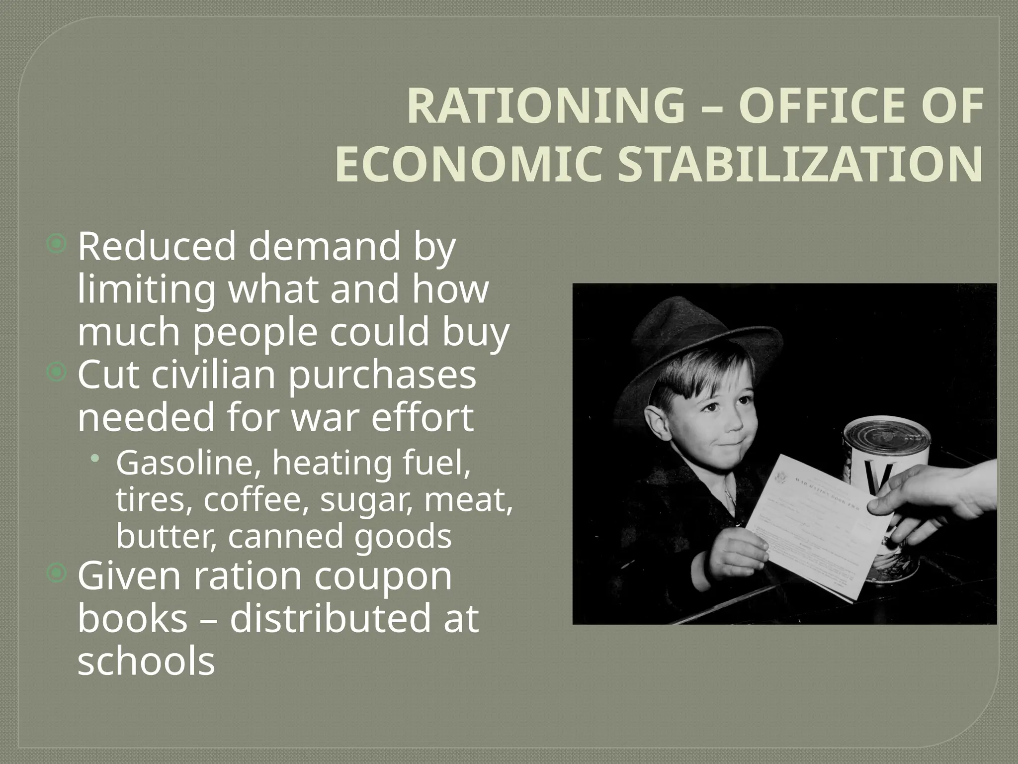 RATIONING – OFFICE OF
ECONOMIC STABILIZATION
 Reduced demand by
limiting what and how
much people could buy
 Cut civilian purchases
needed for war effort
• Gasoline, heating fuel,
tires, coffee, sugar, meat,
butter, canned goods
 Given ration coupon
books – distributed at
schools
 