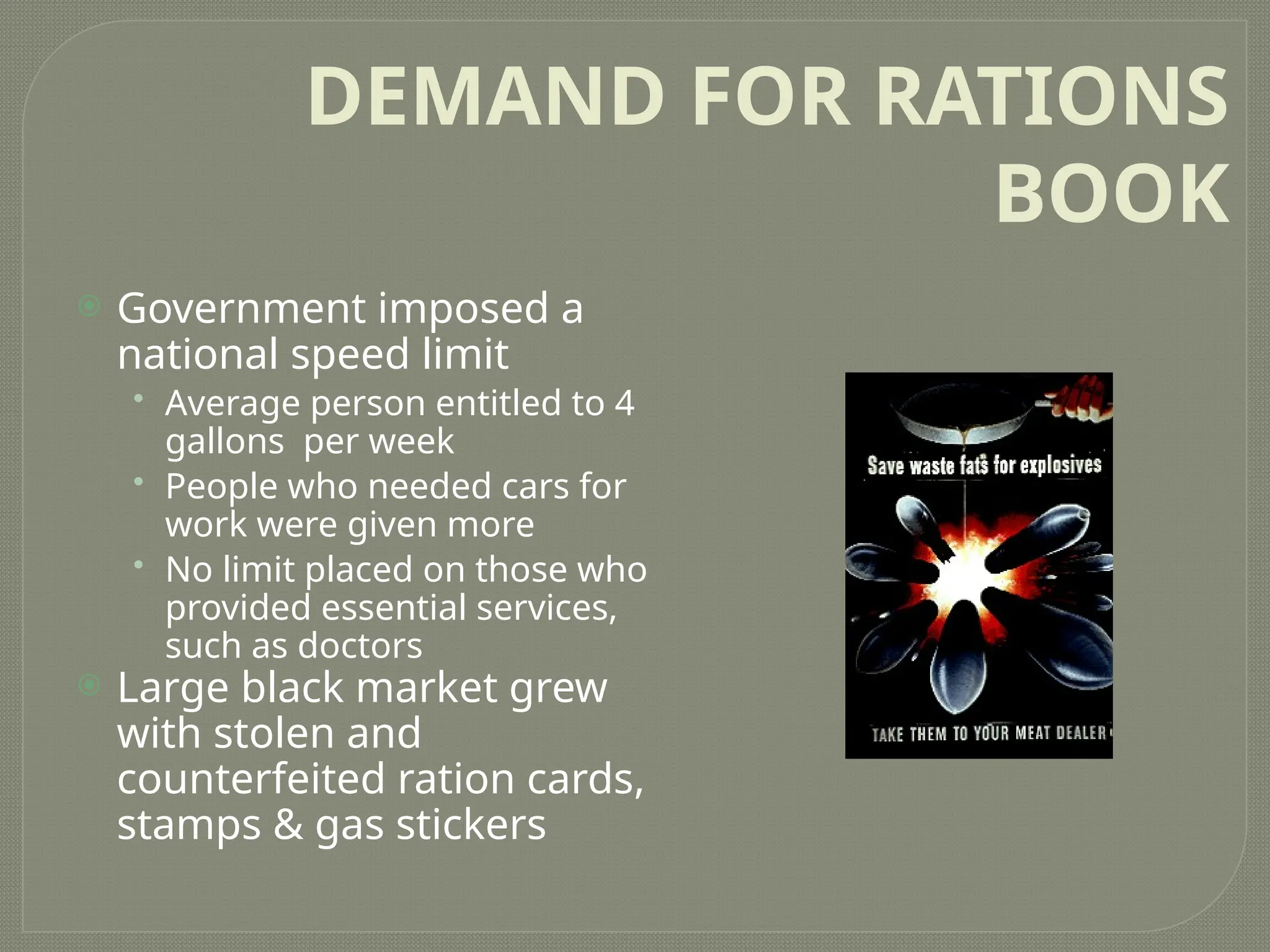 DEMAND FOR RATIONS
BOOK
 Government imposed a
national speed limit
• Average person entitled to 4
gallons per week
• People who needed cars for
work were given more
• No limit placed on those who
provided essential services,
such as doctors
 Large black market grew
with stolen and
counterfeited ration cards,
stamps & gas stickers
 