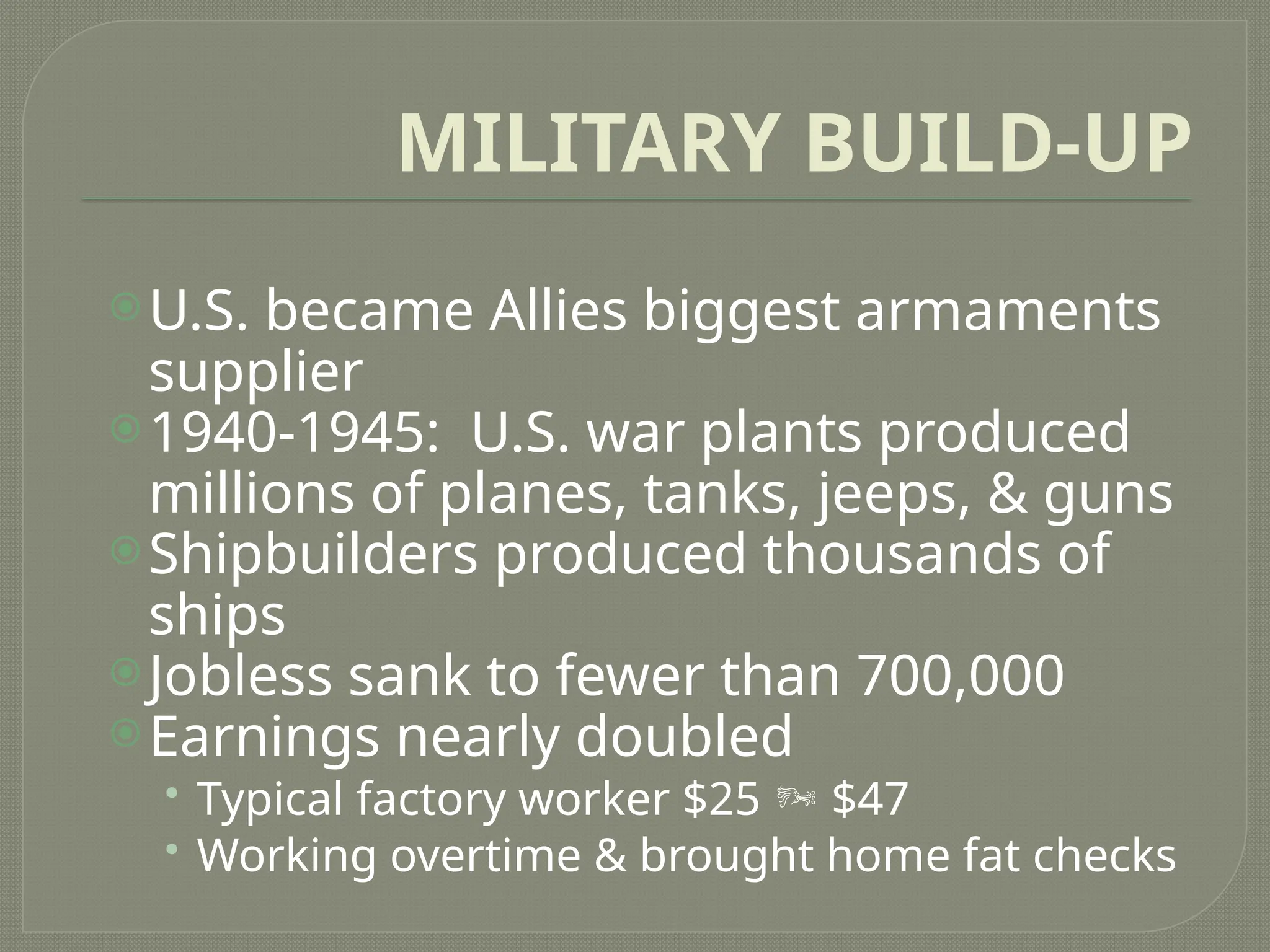MILITARY BUILD-UP
U.S. became Allies biggest armaments
supplier
1940-1945: U.S. war plants produced
millions of planes, tanks, jeeps, & guns
Shipbuilders produced thousands of
ships
Jobless sank to fewer than 700,000
Earnings nearly doubled
• Typical factory worker $25  $47
• Working overtime & brought home fat checks
 