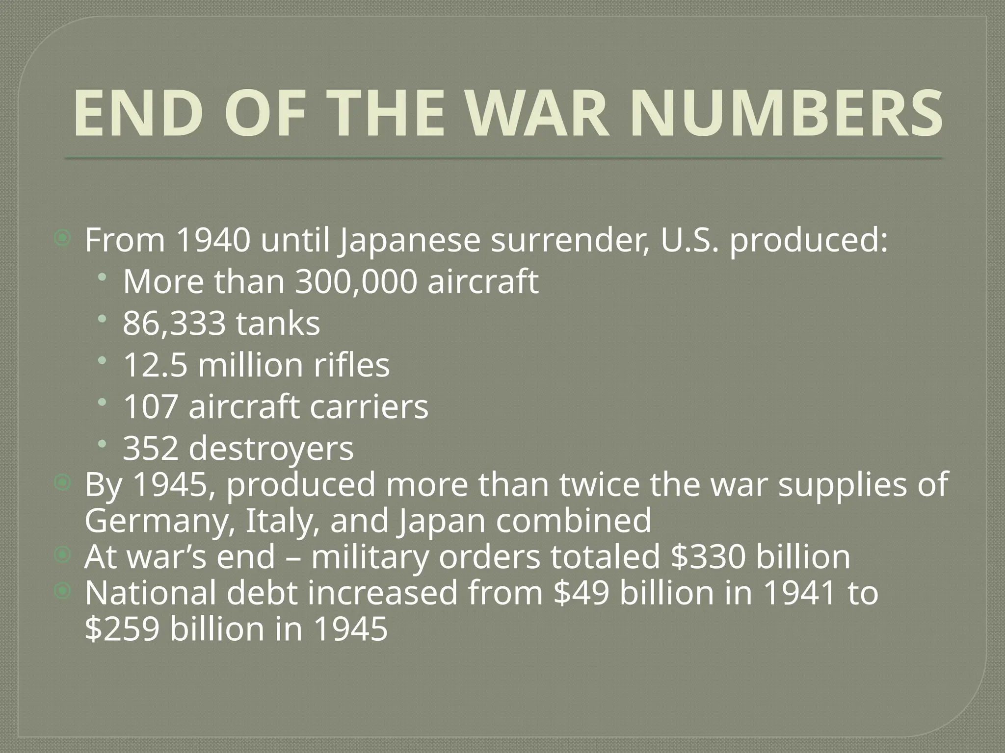 END OF THE WAR NUMBERS
 From 1940 until Japanese surrender, U.S. produced:
• More than 300,000 aircraft
• 86,333 tanks
• 12.5 million rifles
• 107 aircraft carriers
• 352 destroyers
 By 1945, produced more than twice the war supplies of
Germany, Italy, and Japan combined
 At war’s end – military orders totaled $330 billion
 National debt increased from $49 billion in 1941 to
$259 billion in 1945
 