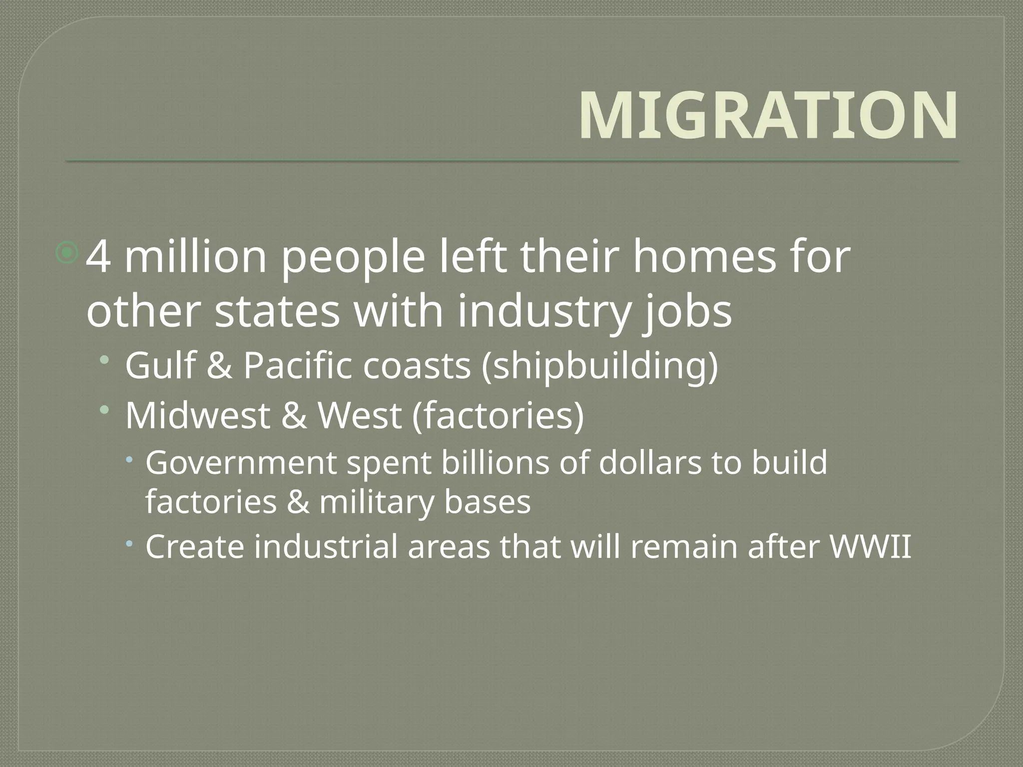 MIGRATION
4 million people left their homes for
other states with industry jobs
• Gulf & Pacific coasts (shipbuilding)
• Midwest & West (factories)
 Government spent billions of dollars to build
factories & military bases
 Create industrial areas that will remain after WWII
 