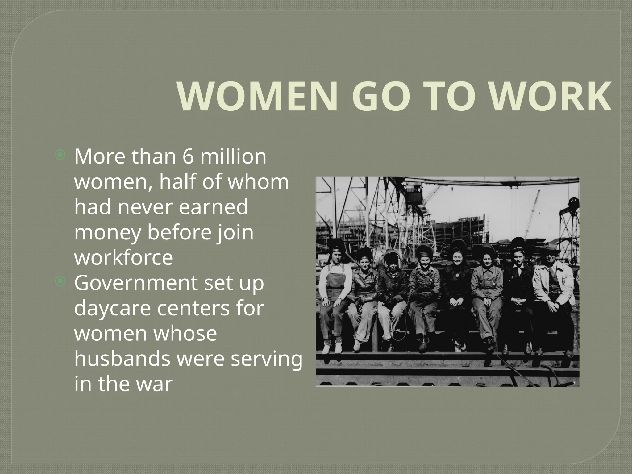 WOMEN GO TO WORK
 More than 6 million
women, half of whom
had never earned
money before join
workforce
 Government set up
daycare centers for
women whose
husbands were serving
in the war
 