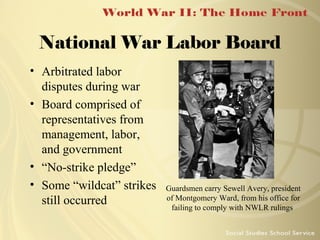 National War Labor Board
• Arbitrated labor
disputes during war
• Board comprised of
representatives from
management, labor,
and government
• “No-strike pledge”
• Some “wildcat” strikes
still occurred

Guardsmen carry Sewell Avery, president
of Montgomery Ward, from his office for
failing to comply with NWLR rulings

 