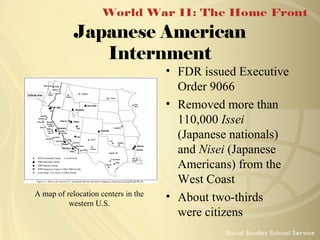 Japanese American
Internment

A map of relocation centers in the
western U.S.

• FDR issued Executive
Order 9066
• Removed more than
110,000 Issei
(Japanese nationals)
and Nisei (Japanese
Americans) from the
West Coast
• About two-thirds
were citizens

 