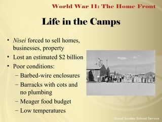 Life in the Camps
• Nisei forced to sell homes,
businesses, property
• Lost an estimated $2 billion
• Poor conditions:
– Barbed-wire enclosures
– Barracks with cots and
no plumbing
– Meager food budget
– Low temperatures

 