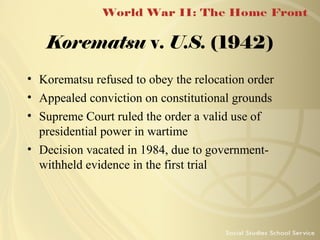 Korematsu v. U.S. (1942)
• Korematsu refused to obey the relocation order
• Appealed conviction on constitutional grounds
• Supreme Court ruled the order a valid use of
presidential power in wartime
• Decision vacated in 1984, due to governmentwithheld evidence in the first trial

 