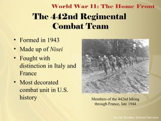 The 442nd Regimental
Combat Team
• Formed in 1943
• Made up of Nisei
• Fought with
distinction in Italy and
France
• Most decorated
combat unit in U.S.
history

Members of the 442nd hiking
through France, late 1944

 