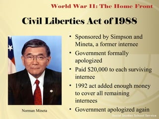 Civil Liberties Act of 1988

Norman Mineta

• Sponsored by Simpson and
Mineta, a former internee
• Government formally
apologized
• Paid $20,000 to each surviving
internee
• 1992 act added enough money
to cover all remaining
internees
• Government apologized again

 