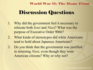 Discussion Questions
1. Why did the government feel it necessary to
relocate both Issei and Nisei? What was the
purpose of Executive Order 9066?
2. What kinds of stereotypes did white Americans
tend to hold about Japanese Americans?
3. Do you think that the government was justified
in interning Nisei, even though they were
American citizens? Why or why not?

 