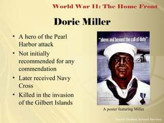 Dorie Miller
• A hero of the Pearl
Harbor attack
• Not initially
recommended for any
commendation
• Later received Navy
Cross
• Killed in the invasion
of the Gilbert Islands
A poster featuring Miller

 