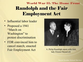 Randolph and the Fair
Employment Act
• Influential labor leader
• Proposed a 1941
“March on
Washington” to
protest discrimination
• FDR convinced him to
cancel march; enacted
Fair Employment Act

A. Philip Randolph meets with first
lady Eleanor Roosevelt

 
