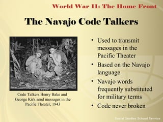 The Navajo Code Talkers

Code Talkers Henry Bake and
George Kirk send messages in the
Pacific Theater, 1943

• Used to transmit
messages in the
Pacific Theater
• Based on the Navajo
language
• Navajo words
frequently substituted
for military terms
• Code never broken

 