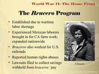 The Bracero Program
• Established due to wartime
labor shortage
• Experienced Mexican laborers
brought in for CA farm work;
expanded nationwide
• Braceros also worked for U.S.
railroads
• Reported human rights abuses
• Lawsuits filed to collect savings
withheld from braceros’ pay

A bracero

 