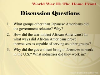 Discussion Questions
1. What groups other than Japanese Americans did
the government relocate? Why?
2. How did the war impact African Americans? In
what ways did African Americans prove
themselves as capable of serving as other groups?
3. Why did the government bring in braceros to work
in the U.S.? What industries did they work in?

 
