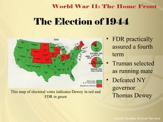 The Election of 1944

This map of electoral votes indicates Dewey in red and
FDR in green

• FDR practically
assured a fourth
term
• Truman selected
as running mate
• Defeated NY
governor
Thomas Dewey

 