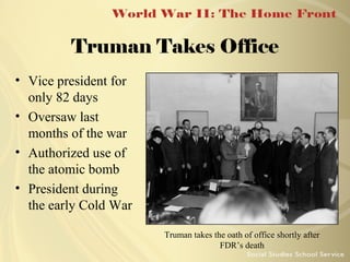 Truman Takes Office
• Vice president for
only 82 days
• Oversaw last
months of the war
• Authorized use of
the atomic bomb
• President during
the early Cold War
Truman takes the oath of office shortly after
FDR’s death

 