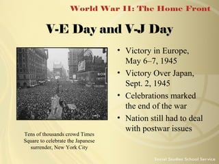 V-E Day and V-J Day

Tens of thousands crowd Times
Square to celebrate the Japanese
surrender, New York City

• Victory in Europe,
May 6–7, 1945
• Victory Over Japan,
Sept. 2, 1945
• Celebrations marked
the end of the war
• Nation still had to deal
with postwar issues

 