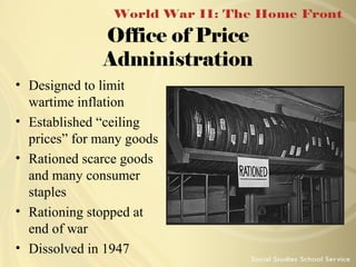 Office of Price
Administration
• Designed to limit
wartime inflation
• Established “ceiling
prices” for many goods
• Rationed scarce goods
and many consumer
staples
• Rationing stopped at
end of war
• Dissolved in 1947

 