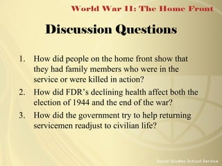 Discussion Questions
1. How did people on the home front show that
they had family members who were in the
service or were killed in action?
2. How did FDR’s declining health affect both the
election of 1944 and the end of the war?
3. How did the government try to help returning
servicemen readjust to civilian life?

 
