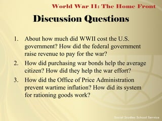 Discussion Questions
1. About how much did WWII cost the U.S.
government? How did the federal government
raise revenue to pay for the war?
2. How did purchasing war bonds help the average
citizen? How did they help the war effort?
3. How did the Office of Price Administration
prevent wartime inflation? How did its system
for rationing goods work?

 