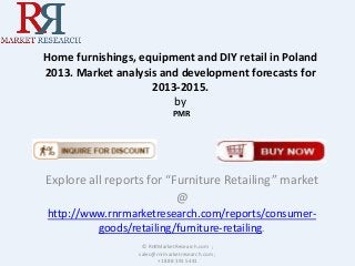 Home furnishings, equipment and DIY retail in Poland
2013. Market analysis and development forecasts for
2013-2015.
by
PMR

Explore all reports for “Furniture Retailing” market
@
http://www.rnrmarketresearch.com/reports/consumergoods/retailing/furniture-retailing.
© RnRMarketResearch.com ;
sales@rnrmarketresearch.com ;
+1 888 391 5441

 