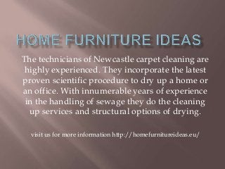 The technicians of Newcastle carpet cleaning are
highly experienced. They incorporate the latest
proven scientific procedure to dry up a home or
an office. With innumerable years of experience
in the handling of sewage they do the cleaning
up services and structural options of drying.
visit us for more information http://homefurnitureideas.eu/
 
