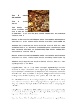 Home       &    Furniture
Selection Guide

Home        &       Furniture
Selection

When      choosing      home
furniture accessories, often
seems as though you have
too many choices. This often leaves many people frustrated, wondering which items to choose and
which items to pass up.

Obviously, the best way to learn how certain home furniture accessories would best look displayed
in a room is to view pictures. Attending furniture shows and interior design exhibits may also help.

In the mean time you might need some answers fast-right now. In that case, please take a look at
suggested placements for each of them:When choosing home furniture accessories, often seems as
though you have too many choices. This often leaves many people frustrated, wondering which
items to choose and which items to pass up.

Obviously, the best way to learn how certain home furniture accessories would best look displayed
in a room is to view pictures. Attending furniture shows and interior design exhibits may also help.

In the mean time you might need some answers fast-right now. In that case, please take a look at
suggested placements for each of them:

George Nelson Ball Clock: This is a very common accessory that might be displayed in just about
any room in the home. It is multi-colored so it can brighten up any bland furniture blend. It might
be quite appealing in a children’s room of an appropriate age, or in a living room or guest room. It
also might accent a dining room, kitchen, or study room. Other pieces made that are inspired by
this designer include the following: George Nelson Eye Clock, Kite Clock, or Star Clock.

Paul Andes Art Work: Of course the availability of this piece varies. It often looks divine in living
rooms, parlors, or common areas. These contemporary works of art might also look very fine in
dining areas or libraries. They might also blend will with certain models of contemporary glass
coffee tables.

Ludwig Mies van der Rohe Barcelona Hall Bench:These are made into various lengths. Often they
are more suitable for business settings. However, they might also be suitable for placement in
large estates or front vestibules of larger homes.

Eileen Gray Cocktail Table: Nowadays, this is made in the same vein as the original which was
 