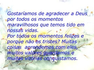 Gostaríamos de agradecer a Deus por todos os momentos maravilhosos que temos tido em nossas vidas. Por todos os momentos felizes e porque não os tristes? Muitas coisas  aprendemos com eles, muitos valores guardamos e muitas vitórias conquistamos. 