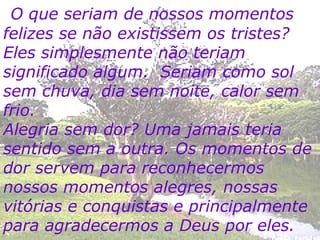 O que seriam de nossos momentos felizes se não existissem os tristes? Eles simplesmente não teriam significado algum.  Seriam como sol sem chuva, dia sem noite, calor sem frio. Alegria sem dor? Uma jamais teria sentido sem a outra. Os momentos de dor servem para reconhecermos nossos momentos alegres, nossas vitórias e conquistas e principalmente para agradecermos a Deus por eles. 