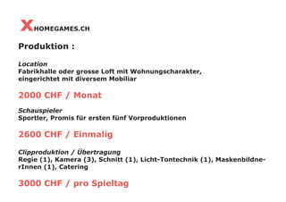 x   HOMEGAMES.CH

Produktion :

Location
Fabrikhalle oder grosse Loft mit Wohnungscharakter,
eingerichtet mit diversem Mobiliar

2000 CHF / Monat
Schauspieler
Sportler, Promis für ersten fünf Vorproduktionen

2600 CHF / Einmalig

Clipproduktion / Übertragung
Regie (1), Kamera (3), Schnitt (1), Licht-Tontechnik (1), Maskenbildne-
rInnen (1), Catering

3000 CHF / pro Spieltag
 