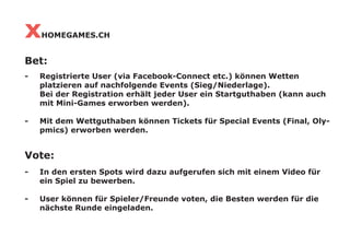 x   HOMEGAMES.CH


Bet:
-   Registrierte User (via Facebook-Connect etc.) können Wetten
    platzieren auf nachfolgende Events (Sieg/Niederlage).
    Bei der Registration erhält jeder User ein Startguthaben (kann auch
    mit Mini-Games erworben werden).

-   Mit dem Wettguthaben können Tickets für Special Events (Final, Oly-
    pmics) erworben werden.


Vote:
-   In den ersten Spots wird dazu aufgerufen sich mit einem Video für
    ein Spiel zu bewerben.

-   User können für Spieler/Freunde voten, die Besten werden für die
    nächste Runde eingeladen.
 