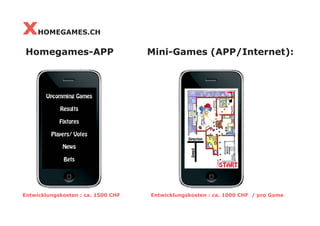 x    HOMEGAMES.CH

 Homegames-APP                      Mini-Games (APP/Internet):




Entwicklungskosten : ca. 1500 CHF   Entwicklungskosten : ca. 1000 CHF / pro Game
 
