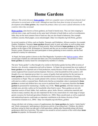 Home Gardens<br />Abstract: This article discusses home gardens, which are a popular source of nutritional, domestic food cultivation in several parts of the world. Although not much has been done in terms of research and development about home gardens, they remain the primary choice of a source of food subsistence in the countries where they are found.<br />Home gardens, (also known as forest gardens), are found in humid areas. They use inter-cropping to cultivate trees, crops, and livestock on the same land. In Kerala in South India as well as in northeastern India, they are the most common form of land use; they are also found in Indonesia, One example combines coconut, black pepper, cocoa and pineapple. (http://en.wikipedia.org/wiki/Home_garden)<br />In several countries of Africa, such as Zambia, Tanzania, and Zimbabwe, African countries, for example Zambia, Zimbabwe, Tanzania, home gardens abound vastly in rural, peri-urban, as well as urban areas. They are relied upon as vital sources of food security. Most well known home gardens are the Chagga gardens on the slopes of Mt. Kilimanjaro in Tanzania and they are an excellent example of the agro forestry system. Women are the main participants in home gardening in most countries, and the food produced is mainly for subsistence.<br /> In Nepal, the home garden is known as the Ghar Bagaincha. It pertains to the land use system, where several types of plants are cultivated and taken care of by household members. The products of these home gardens are mainly meant for consumption by members if a family. <br />The term “home garden” is often thought of as similar to the kitchen garden but they differ in terms of function, size, diversity, composition and well as features.  In Nepal, the government has never spoken of home gardens as an important unit of food production, mainly because of their small size. They therefore remain neglected from research and development. However, at the household level the system is still thought of as very important given that it is a source of quality food and nutrition for the rural poor as home gardens are crucial contributors to the household food security and livelihoods of farming communities in Nepal. They are usually planted with a mixture of annual and perennial plants that can be cultivated on a daily or seasonal basis. Biodiversity that has an immediate value is maintained in home gardens as women and children have easy access to preferred food, it is necessary therefore that home gardens be promoted for maintaining a  healthy way of life. ‘Home gardens, with their intensive and multiple uses, provide a safety net for households when food is scarce. These gardens are not only important sources of food, fodder, fuel, medicines, spices, herbs, flowers, construction materials and income in many countries, they are also important for the in situ conservation of a wide range of unique genetic resources for food and agriculture (Subedi et al., 2004). Many uncultivated, as well as neglected and underutilised species could make an important contribution to the dietary diversity of local communities (Gautam et al., 2004).’ (http://en.wikipedia.org/wiki/Home_garden)<br />Along with their role in being a source of supplementary diet, home gardens also lead to ‘whole family’ and ‘whole communuity’ participating in the process activity of providing food.. Children, the elderly, and those caring for them can take part in field agriculture, adding other households along with home gardening to their list of activities. This custom was around in several countries of the world where home gardens are popular, for thousands of years. <br />Home gardens are an example of polyculture and preserve considerable crop genetic diversity that is absent in monocultures. Efforts are afoot today to promote a similar concept in temperate climates. <br />