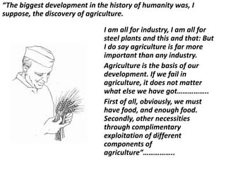 “The biggest development in the history of humanity was, I
suppose, the discovery of agriculture.

                              I am all for industry, I am all for
                              steel plants and this and that: But
                              I do say agriculture is far more
                              important than any industry.
                              Agriculture is the basis of our
                              development. If we fail in
                              agriculture, it does not matter
                              what else we have got……………..
                              First of all, obviously, we must
                              have food, and enough food.
                              Secondly, other necessities
                              through complimentary
                              exploitation of different
                              components of
                              agriculture”……………..
 
