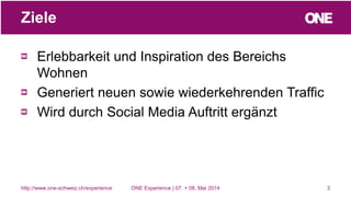 Erlebbarkeit und Inspiration des Bereichs
Wohnen
Generiert neuen sowie wiederkehrenden Traffic
Wird durch Social Media Auftritt ergänzt
3
Ziele
http://www.one-schweiz.ch/experience ONE Experience | 07. + 08. Mai 2014
 