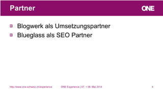 Blogwerk als Umsetzungspartner
Blueglass als SEO Partner
4
Partner
http://www.one-schweiz.ch/experience ONE Experience | 07. + 08. Mai 2014
 