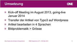 Kick-off Meeting im August 2013, going-live
Januar 2014
Transfer der Artikel von Typo3 auf Wordpress
Artikel bearbeiten in 4 Sprachen
Bildproblematik > Grösse
5
Umsetzung
http://www.one-schweiz.ch/experience ONE Experience | 07. + 08. Mai 2014
 