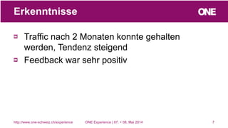 Traffic nach 2 Monaten konnte gehalten
werden, Tendenz steigend
Feedback war sehr positiv
7
Erkenntnisse
http://www.one-schweiz.ch/experience ONE Experience | 07. + 08. Mai 2014
 