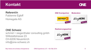Referent/in
Fabienne Egloff
Homegate AG
ONE Schweiz
schmid + siegenthaler consulting gmbh
Willistattstrasse 23
CH-6206 Neuenkirch
info@one-schweiz.ch
8
Kontakt
http://www.one-schweiz.ch/experience ONE Experience | 07. + 08. Mai 2014
ONE Eventpartner Moderation
Realisierungspartner
 