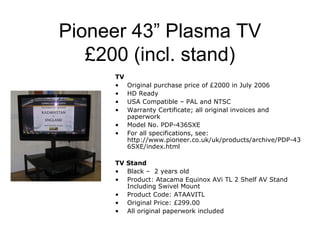 Pioneer 43” Plasma TV
   £200 (incl. stand)
     TV
     •    Original purchase price of £2000 in July 2006
     •    HD Ready
     •    USA Compatible – PAL and NTSC
     •    Warranty Certificate; all original invoices and
          paperwork
     •    Model No. PDP-436SXE
     •    For all specifications, see:
          http://www.pioneer.co.uk/uk/products/archive/PDP-43
          6SXE/index.html

     TV Stand
     • Black – 2 years old
     • Product: Atacama Equinox AVi TL 2 Shelf AV Stand
        Including Swivel Mount
     • Product Code: ATAAVITL
     • Original Price: £299.00
     • All original paperwork included
 