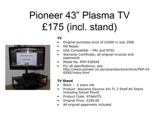 Pioneer 43” Plasma TV
   £175 (incl. stand)
     TV
     •    Original purchase price of £2000 in July 2006
     •    HD Ready
     •    USA Compatible – PAL and NTSC
     •    Warranty Certificate; all original invoices and
          paperwork
     •    Model No. PDP-436SXE
     •    For all specifications, see:
          http://www.pioneer.co.uk/uk/products/archive/PDP-43
          6SXE/index.html

     TV Stand
     • Black – 2 years old
     • Product: Atacama Equinox AVi TL 2 Shelf AV Stand
        Including Swivel Mount
     • Product Code: ATAAVITL
     • Original Price: £299.00
     • All original paperwork included
 