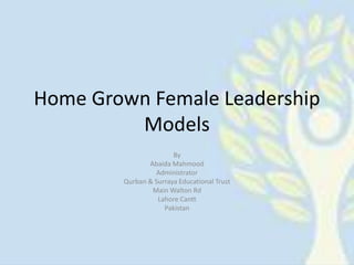 Home Grown Female Leadership 
Models 
By 
Abaida Mahmood 
Administrator 
Qurban & Surraya Educational Trust 
Main Walton Rd 
Lahore Cantt 
Pakistan 
 