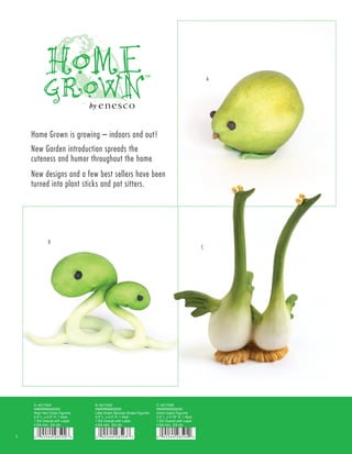 A




    Home Grown is growing – indoors and out!
    New Garden introduction spreads the
    cuteness and humor throughout the home
    New designs and a few best sellers have been
    turned into plant sticks and pot sitters.




             B
                                                                                                   C




    A. 4017224                  B. 4017225                            C. 4017226
    HMGRN0000550                HMGRN0000550                          HMGRN0000550
    Pear Hen Chick Figurine     Little Green Sprouts Snake Figurine   Onion Egret Figurine
    2.5” L. x 2.5” H. 1 Asst.   3.5” L. x 2.5” H. 1 Asst.             3.3” L. x 4.75” H. 1 Asst.
    1 EA Overall with Label     1 EA Overall with Label               1 EA Overall with Label
    4 EA min. EA ctn.           4 EA min. EA ctn.                     4 EA min. EA ctn.


1
 
