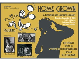 Home Grown
Benefitting
Dallas Furniture Bank



                                                           A Listening and Lounging Concert
                                                                      Thursday, November 5, 2009
                                                                                  7:30 -9:30 p.m.
                                                                                Lakewood Theater
                                                                                 1825 Abrams Rd.


Featuring             Global Violinist

Tom Braxton




                                     Richmond Punch                          Get TICKETS
                                                                               online at
                                                                www.DallasFurnitureBank.org
                                                                                or call
  Jazz Saxophonist
                                                                            972.466.0600
                     The GRITZ featuring Claudia Melton
 