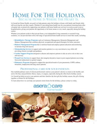 Home For Is WhereHolidays,
  Because Home
               The The Heart Is.
At AseraCare Home Health, our goal is to help patients enjoy the holidays at home with family and friends while
still receiving the care they require. Whether it’s providing home health care for your patients returning home after
a hospital stay or proactively supporting your patients with home health care services to avoid an acute event or
hospitalization, giving your patients the opportunity to be home means so very much, especially during the holiday
season.
Whether your patients reside in their private home, at an independent living community or assisted living
residence, we can provide them with a full range of specialized home health services to meet their needs, including:

    •  ehabilitative Therapy Programs such as Continence Management, Dementia Management and
      R
      Balance Management that combines physical, occupational and speech therapies for better outcomes.
    •  iabetes Management Program that is nutrition based and employs patient education and monitoring
      D
      to increase long term success.
    •  elemonitoring Services to support and monitor patients in a very non-intrusive way while still
      T
      providing clinical oversight and guidance.
    •  ardiac Support Program designed to educate and empower patients to take an active role in their care
      C
      and recovery.
    •  ound Care Services to support basic skin integrity/ulcerative issues to post surgical patients recovering
      W
      from joint replacement or general surgery.
    •  ulmonary Programs designed to support the specialized needs of your pneumonia, COPD, asthma,
      P
      bronchitis, emphysema and lung cancer patients.

              Professional care for your patients
Our multidisciplinary team of clinical professionals realizes your patient’s desires to return to the healthy and
active life they enjoyed before illness, injury, or surgery, especially during the often hectic holiday season.
Let AseraCare help you give your patients and their families the best gift this holiday season, the gift of being
together, at Home for the Holidays.
To learn about how we can help your patients return home for the holidays, please contact us today.
 