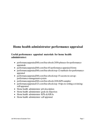 Job Performance Evaluation Form Page 1
Home health administrator performance appraisal
Useful performance appraisal materials for home health
administrator:
 performanceappraisal360.com/free-ebook-2456-phrases-for-performance-
appraisals
 performanceappraisal360.com/free-65-performance-appraisal-forms
 performanceappraisal360.com/free-ebook-top-12-methods-for-performance-
appraisal
 performanceappraisal360.com/free-ebook-top-15-secrets-to-set-up-
performance-management-system
 performanceappraisal360.com/free-ebook-2436-KPI-samples/
 performanceappraisal123.com/free-ebook-top -9-tips-to-writing-a-winning-
self-appraisal
 Home health administrator job description
 Home health administrator goals & objectives
 Home health administrator KPIs & KRAs
 Home health administrator self appraisal
 
